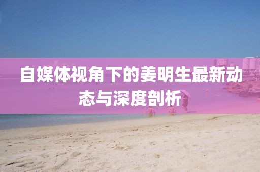 自媒体视角下的姜明生最新动态与深度剖析