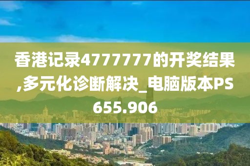 香港记录4777777的开奖结果,多元化诊断解决_电脑版本PS655.906