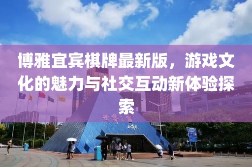 博雅宜宾棋牌最新版，游戏文化的魅力与社交互动新体验探索