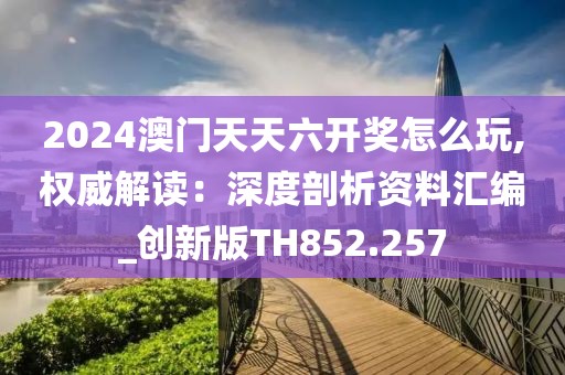 2024澳门天天六开奖怎么玩,权威解读：深度剖析资料汇编_创新版TH852.257