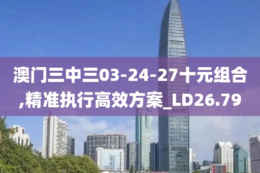 澳门三中三03-24-27十元组合,精准执行高效方案_LD26.79