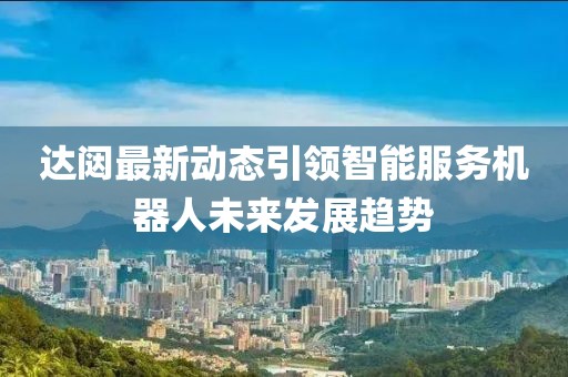 达闼最新动态引领智能服务机器人未来发展趋势
