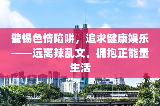 警惕色情陷阱，追求健康娱乐——远离辣乱文，拥抱正能量生活