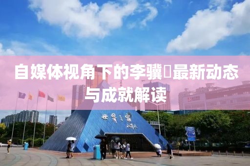 自媒体视角下的李骥堃最新动态与成就解读