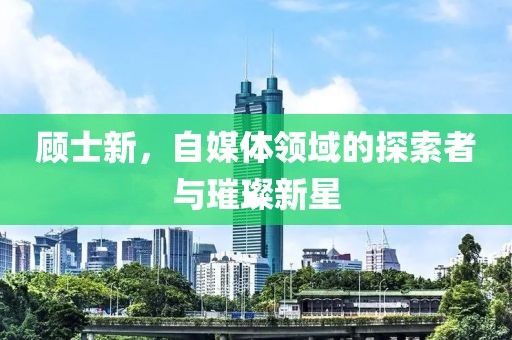 顾士新，自媒体领域的探索者与璀璨新星