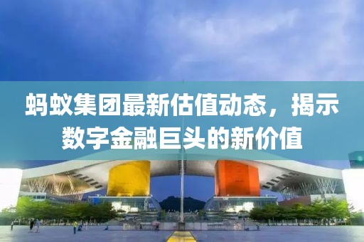 蚂蚁集团最新估值动态，揭示数字金融巨头的新价值