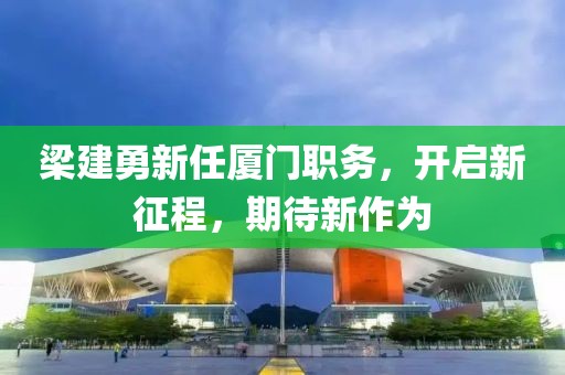 梁建勇新任厦门职务，开启新征程，期待新作为