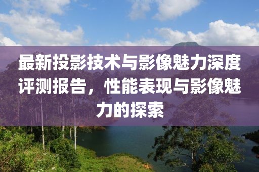 最新投影技术与影像魅力深度评测报告，性能表现与影像魅力的探索