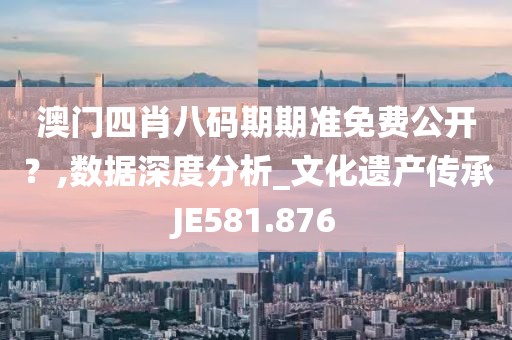 澳门四肖八码期期准免费公开？,数据深度分析_文化遗产传承JE581.876