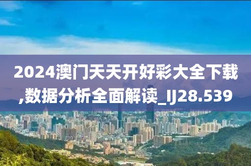 2024澳门天天开好彩大全下载,数据分析全面解读_IJ28.539