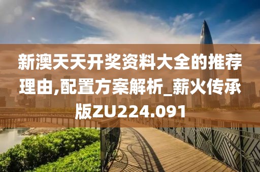 新澳天天开奖资料大全的推荐理由,配置方案解析_薪火传承版ZU224.091
