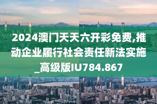 2024澳门天天六开彩免费,推动企业履行社会责任新法实施_高级版IU784.867