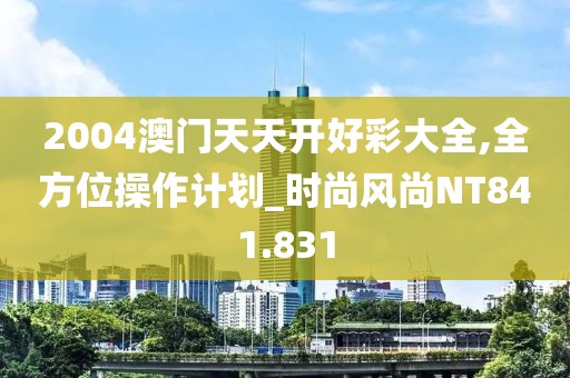 2004澳门天天开好彩大全,全方位操作计划_时尚风尚NT841.831