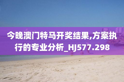 今晚澳门特马开奖结果,方案执行的专业分析_HJ577.298