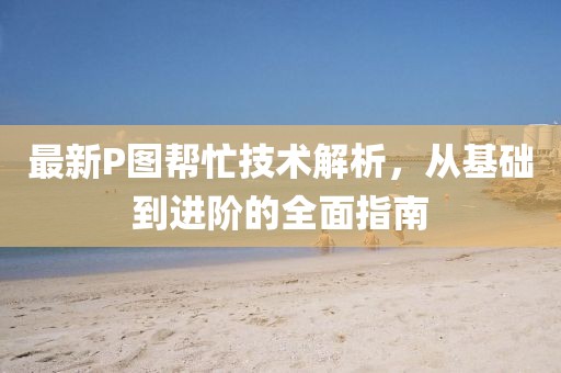 最新P图帮忙技术解析，从基础到进阶的全面指南