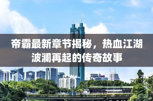 帝霸最新章节揭秘，热血江湖波澜再起的传奇故事