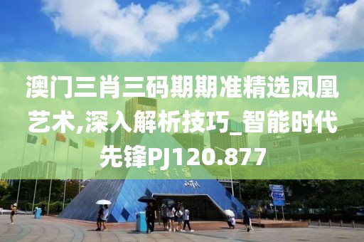 澳门三肖三码期期准精选凤凰艺术,深入解析技巧_智能时代先锋PJ120.877