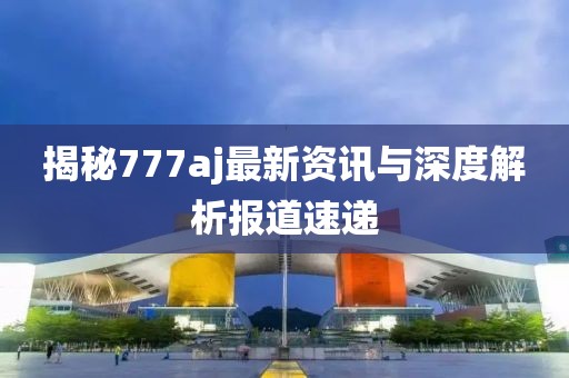 揭秘777aj最新资讯与深度解析报道速递