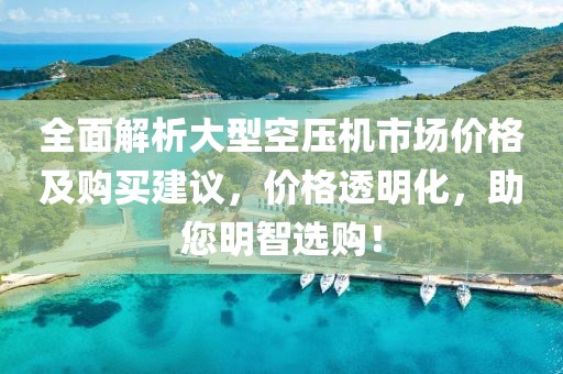 全面解析大型空压机市场价格及购买建议，价格透明化，助您明智选购！