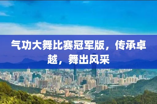 气功大舞比赛冠军版，传承卓越，舞出风采
