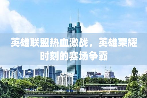 英雄联盟热血激战，英雄荣耀时刻的赛场争霸