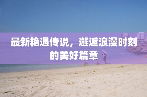 最新艳遇传说，邂逅浪漫时刻的美好篇章
