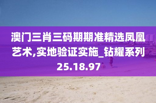 澳门三肖三码期期准精选凤凰艺术,实地验证实施_钻耀系列25.18.97