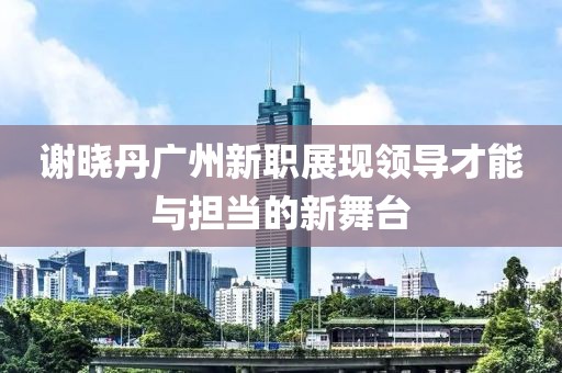 谢晓丹广州新职展现领导才能与担当的新舞台