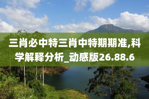 三肖必中特三肖中特期期准,科学解释分析_动感版26.88.6