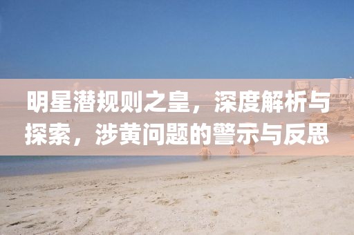 明星潜规则之皇，深度解析与探索，涉黄问题的警示与反思