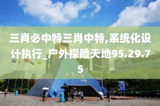 三肖必中特三肖中特,系统化设计执行_户外探险天地95.29.75