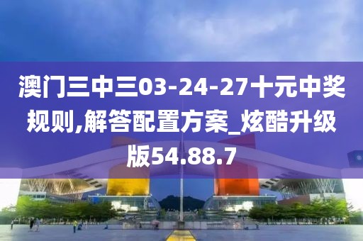 澳门三中三03-24-27十元中奖规则,解答配置方案_炫酷升级版54.88.7
