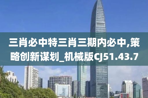 三肖必中特三肖三期内必中,策略创新谋划_机械版CJ51.43.70