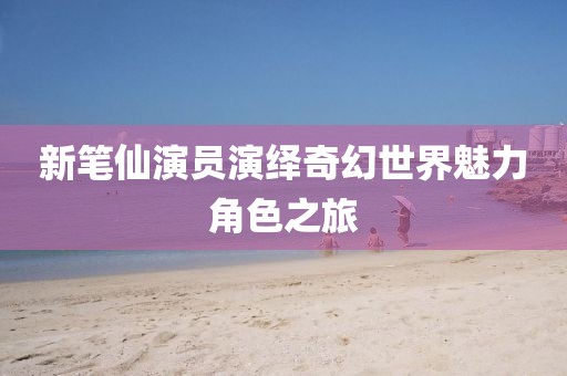 新笔仙演员演绎奇幻世界魅力角色之旅