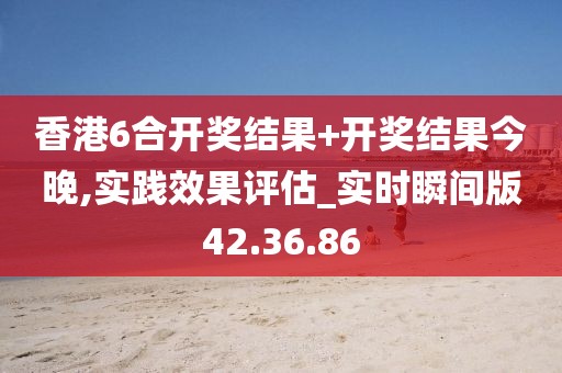 香港6合开奖结果+开奖结果今晚,实践效果评估_实时瞬间版42.36.86