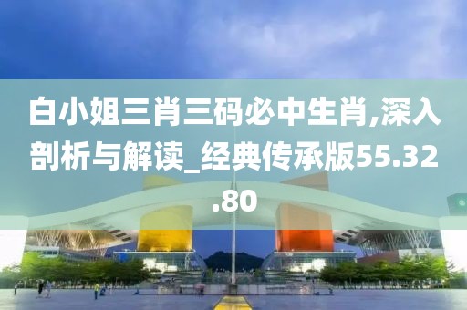 白小姐三肖三码必中生肖,深入剖析与解读_经典传承版55.32.80
