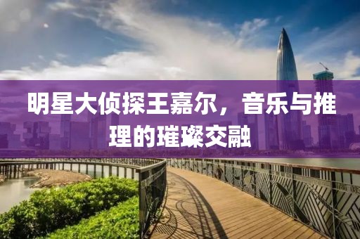 明星大侦探王嘉尔，音乐与推理的璀璨交融