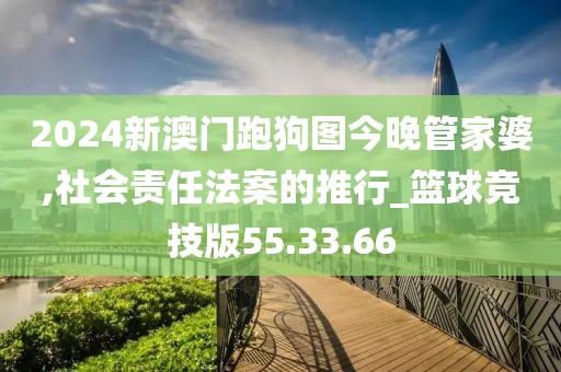 2024新澳门跑狗图今晚管家婆,社会责任法案的推行_篮球竞技版55.33.66
