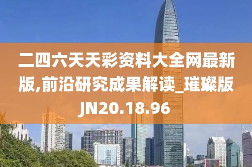 二四六天天彩资料大全网最新版,前沿研究成果解读_璀璨版JN20.18.96