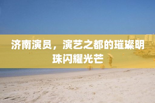 济南演员，演艺之都的璀璨明珠闪耀光芒