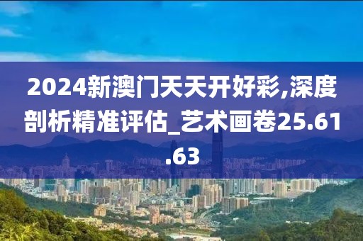 2024新澳门天天开好彩,深度剖析精准评估_艺术画卷25.61.63