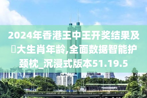 2024年香港王中王开奖结果及枓大生肖年龄,全面数据智能护颈枕_沉浸式版本51.19.5