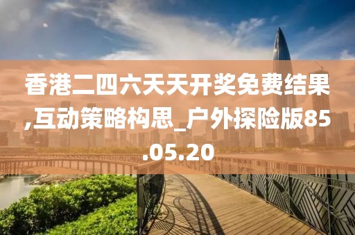 香港二四六天天开奖免费结果,互动策略构思_户外探险版85.05.20