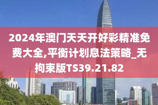 2024年澳门天天开好彩精准免费大全,平衡计划息法策略_无拘束版TS39.21.82