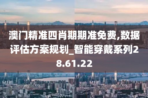 澳门精准四肖期期准免费,数据评估方案规划_智能穿戴系列28.61.22