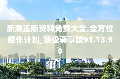 新澳正版资料免费大全,全方位操作计划_顶级尊享版91.13.99
