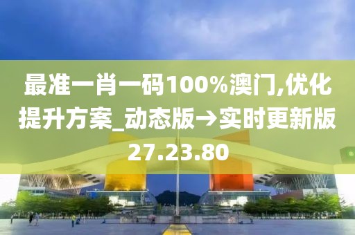 最准一肖一码100%澳门,优化提升方案_动态版→实时更新版27.23.80