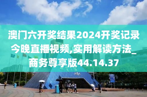 澳门六开奖结果2024开奖记录今晚直播视频,实用解读方法_商务尊享版44.14.37