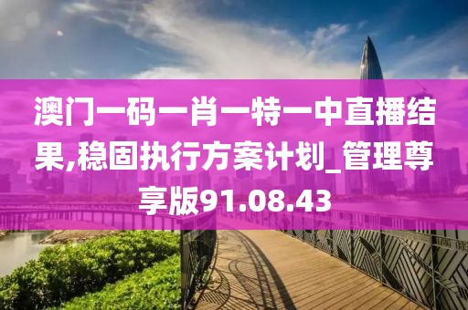 澳门一码一肖一特一中直播结果,稳固执行方案计划_管理尊享版91.08.43