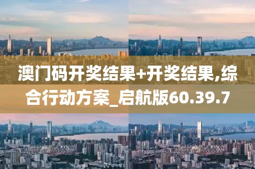 澳门码开奖结果+开奖结果,综合行动方案_启航版60.39.7